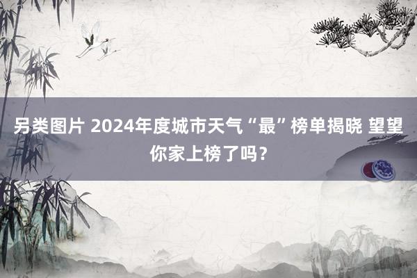 另类图片 2024年度城市天气“最”榜单揭晓 望望你家上榜了吗？