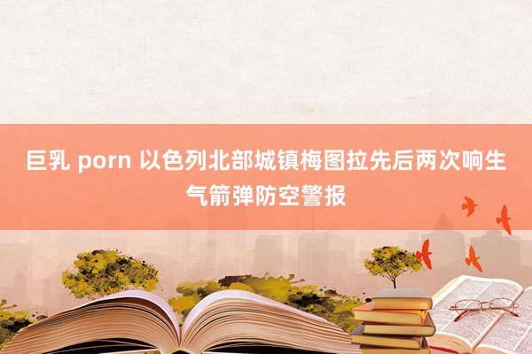巨乳 porn 以色列北部城镇梅图拉先后两次响生气箭弹防空警报