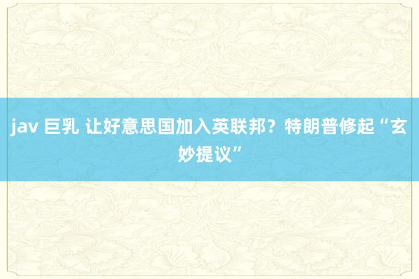 jav 巨乳 让好意思国加入英联邦？特朗普修起“玄妙提议”