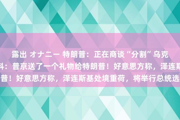 露出 オナニー 特朗普：正在商谈“分割”乌克兰地盘！好意思特使爆料：普京送了一个礼物给特朗普！好意思方称，泽连斯基处境重荷，将举行总统选举