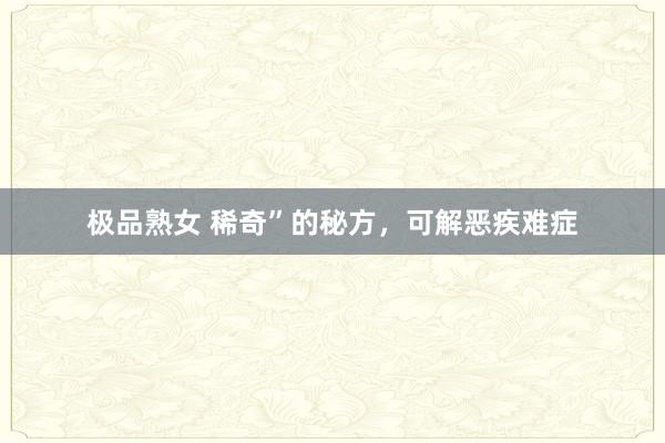 极品熟女 稀奇”的秘方，可解恶疾难症