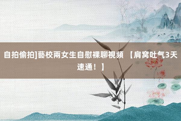 自拍偷拍]藝校兩女生自慰裸聊視頻 【肩窝吐气3天速通！】