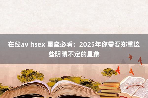 在线av hsex 星座必看：2025年你需要郑重这些阴晴不定的星象