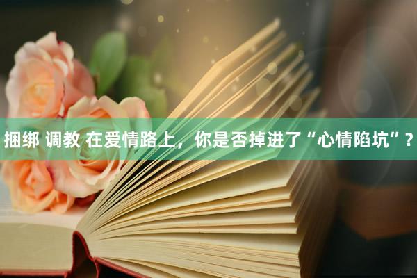 捆绑 调教 在爱情路上，你是否掉进了“心情陷坑”？