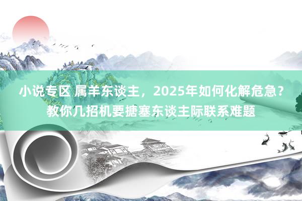 小说专区 属羊东谈主，2025年如何化解危急？教你几招机要搪塞东谈主际联系难题