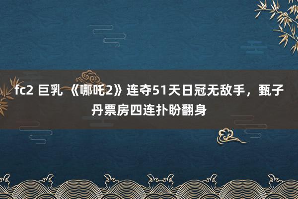 fc2 巨乳 《哪吒2》连夺51天日冠无敌手，甄子丹票房四连扑盼翻身