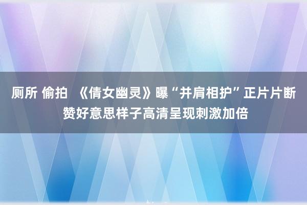 厕所 偷拍  《倩女幽灵》曝“并肩相护”正片片断 赞好意思样子高清呈现刺激加倍