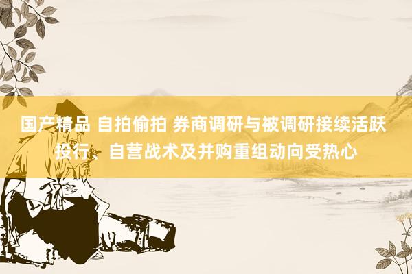 国产精品 自拍偷拍 券商调研与被调研接续活跃 投行、自营战术及并购重组动向受热心