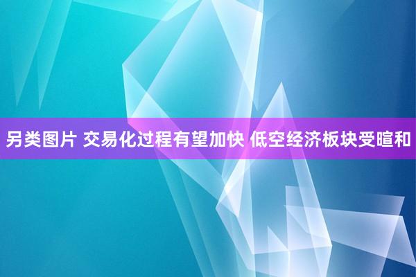 另类图片 交易化过程有望加快 低空经济板块受暄和