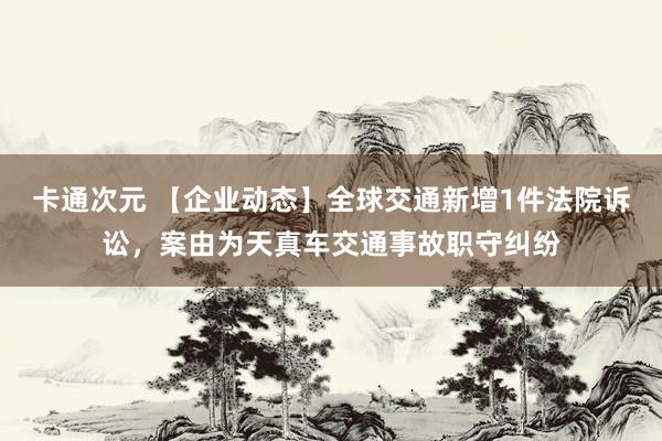 卡通次元 【企业动态】全球交通新增1件法院诉讼，案由为天真车交通事故职守纠纷