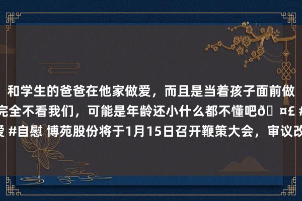 和学生的爸爸在他家做爱，而且是当着孩子面前做爱，太刺激了，孩子完全不看我们，可能是年龄还小什么都不懂吧🤣 #同城 #文爱 #自慰 博苑股份将于1月15日召开鞭策大会，审议改良及制定部分公司处分轨制等议案