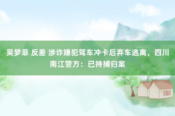 吴梦菲 反差 涉诈嫌犯驾车冲卡后弃车逃离，四川南江警方：已持捕归案