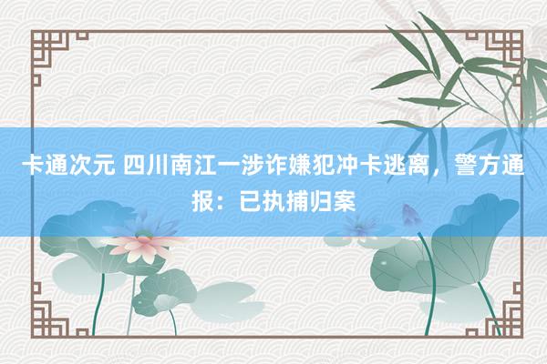 卡通次元 四川南江一涉诈嫌犯冲卡逃离，警方通报：已执捕归案
