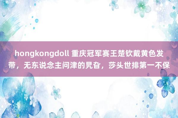 hongkongdoll 重庆冠军赛王楚钦戴黄色发带，无东说念主问津的旯旮，莎头世排第一不保