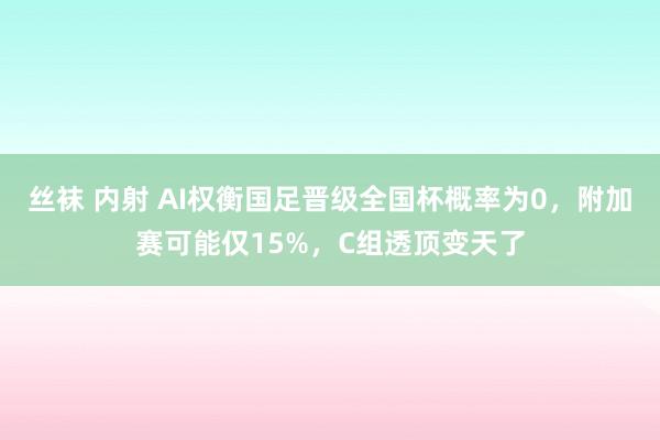丝袜 内射 AI权衡国足晋级全国杯概率为0，附加赛可能仅15%，C组透顶变天了