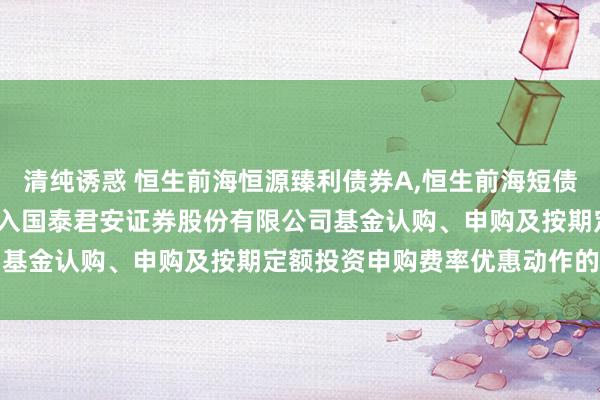 清纯诱惑 恒生前海恒源臻利债券A,恒生前海短债债券A: 对于旗下基金进入国泰君安证券股份有限公司基金认购、申购及按期定额投资申购费率优惠动作的公告