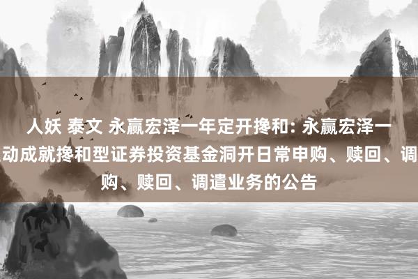 人妖 泰文 永赢宏泽一年定开搀和: 永赢宏泽一年按期洞开生动成就搀和型证券投资基金洞开日常申购、赎回、调遣业务的公告