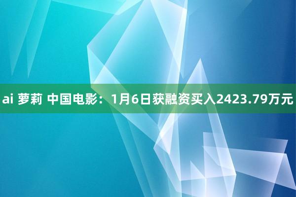 ai 萝莉 中国电影：1月6日获融资买入2423.79万元