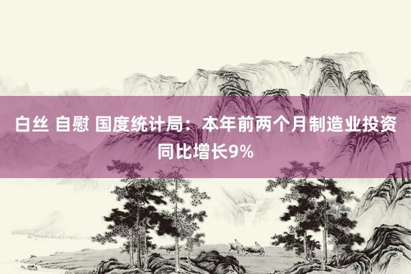 白丝 自慰 国度统计局：本年前两个月制造业投资同比增长9%