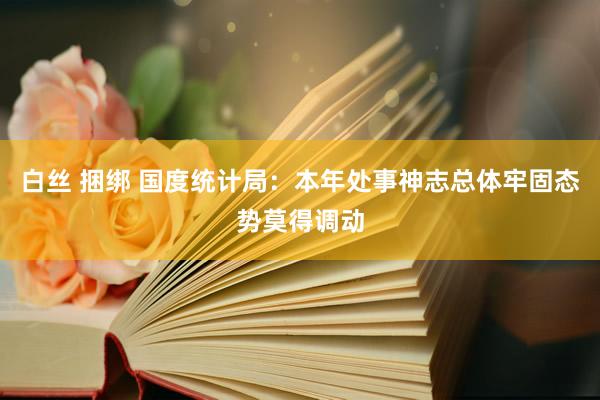 白丝 捆绑 国度统计局：本年处事神志总体牢固态势莫得调动