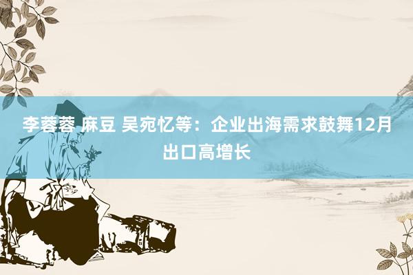 李蓉蓉 麻豆 吴宛忆等：企业出海需求鼓舞12月出口高增长