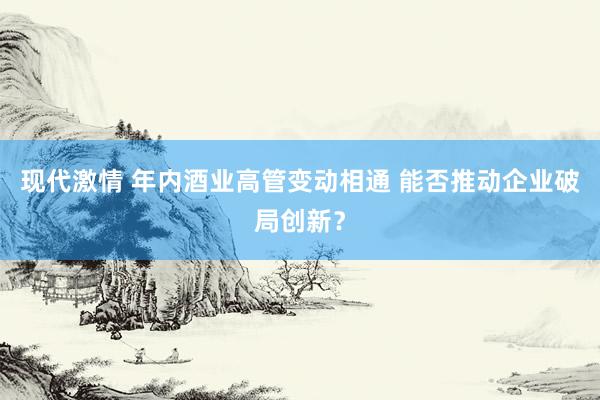 现代激情 年内酒业高管变动相通 能否推动企业破局创新？