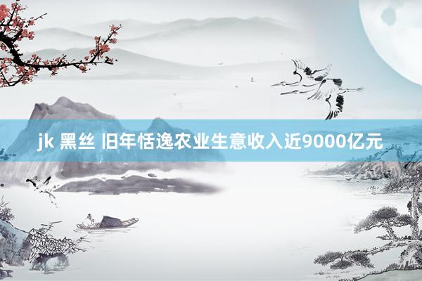 jk 黑丝 旧年恬逸农业生意收入近9000亿元