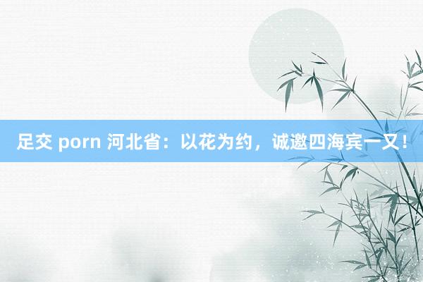 足交 porn 河北省：以花为约，诚邀四海宾一又！