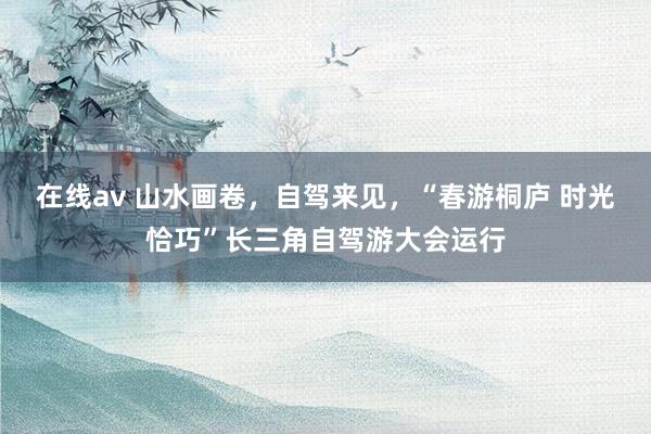 在线av 山水画卷，自驾来见，“春游桐庐 时光恰巧”长三角自驾游大会运行