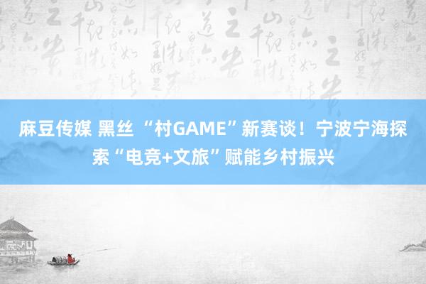 麻豆传媒 黑丝 “村GAME”新赛谈！宁波宁海探索“电竞+文旅”赋能乡村振兴