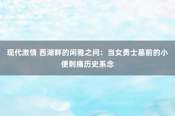 现代激情 西湖畔的闲雅之问：当女勇士墓前的小便刺痛历史系念