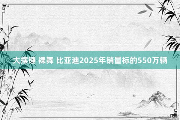 大摆锤 裸舞 比亚迪2025年销量标的550万辆