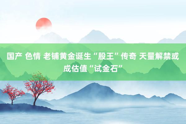 国产 色情 老铺黄金诞生“股王”传奇 天量解禁或成估值“试金石”
