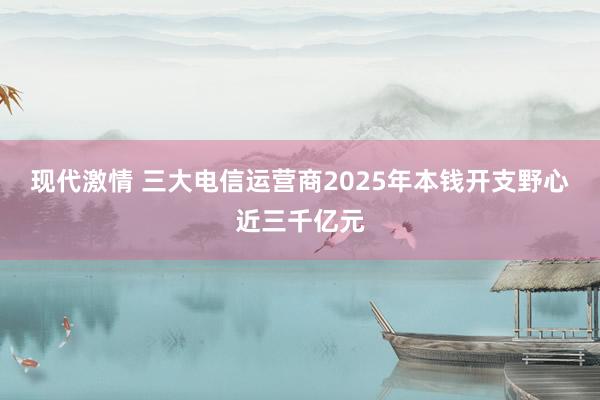 现代激情 三大电信运营商2025年本钱开支野心近三千亿元