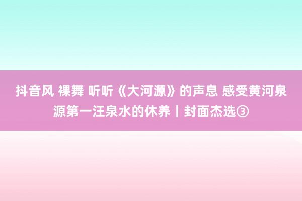 抖音风 裸舞 听听《大河源》的声息 感受黄河泉源第一汪泉水的休养丨封面杰选③