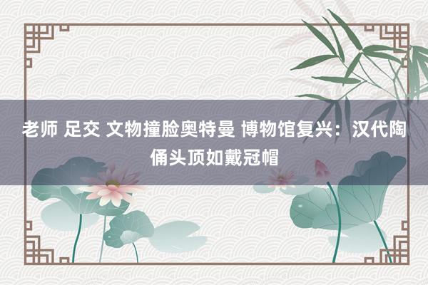 老师 足交 文物撞脸奥特曼 博物馆复兴：汉代陶俑头顶如戴冠帽