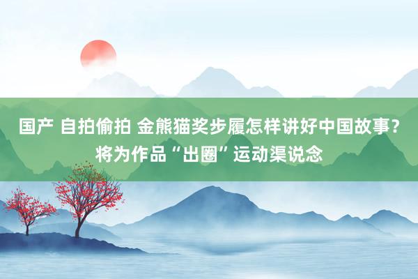 国产 自拍偷拍 金熊猫奖步履怎样讲好中国故事？将为作品“出圈”运动渠说念