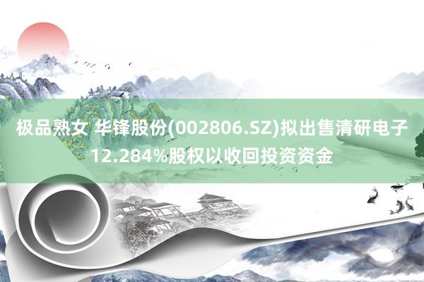 极品熟女 华锋股份(002806.SZ)拟出售清研电子12.284%股权以收回投资资金