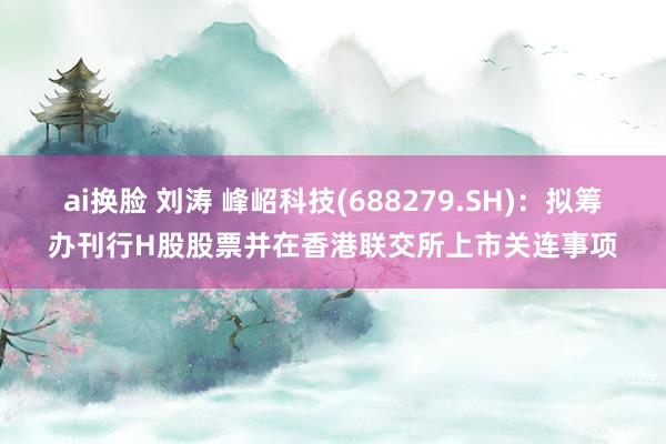 ai换脸 刘涛 峰岹科技(688279.SH)：拟筹办刊行H股股票并在香港联交所上市关连事项