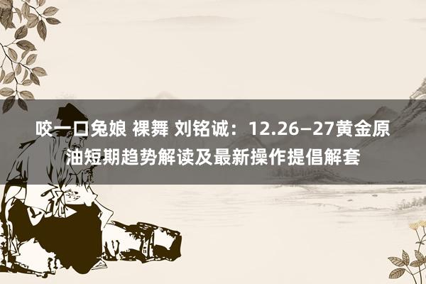 咬一口兔娘 裸舞 刘铭诚：12.26—27黄金原油短期趋势解读及最新操作提倡解套