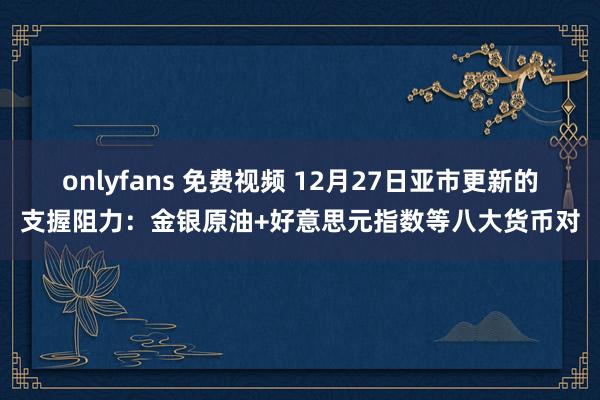 onlyfans 免费视频 12月27日亚市更新的支握阻力：金银原油+好意思元指数等八大货币对