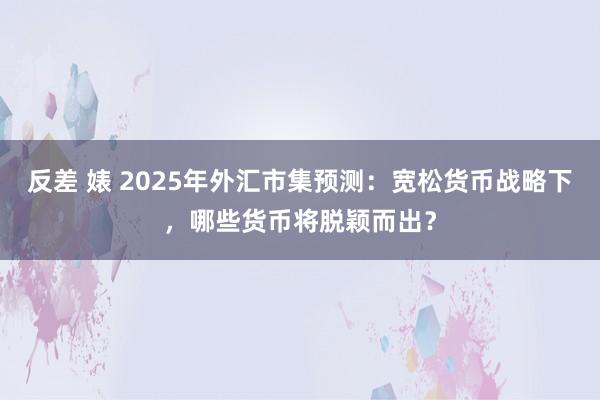 反差 婊 2025年外汇市集预测：宽松货币战略下，哪些货币将脱颖而出？