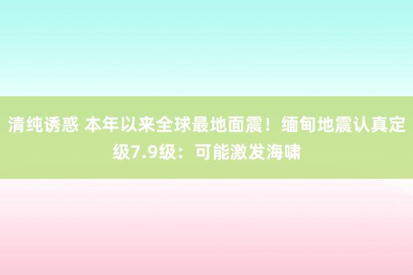 清纯诱惑 本年以来全球最地面震！缅甸地震认真定级7.9级：可能激发海啸