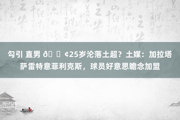 勾引 直男 😢25岁沦落土超？土媒：加拉塔萨雷特意菲利克斯，球员好意思瞻念加盟