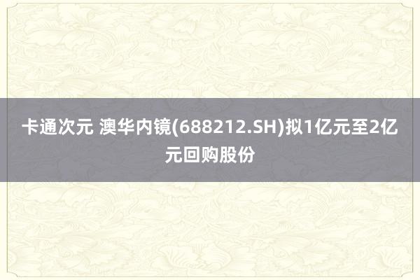 卡通次元 澳华内镜(688212.SH)拟1亿元至2亿元回购股份