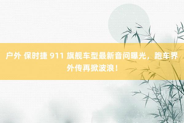 户外 保时捷 911 旗舰车型最新音问曝光,跑车界外传再掀波浪!