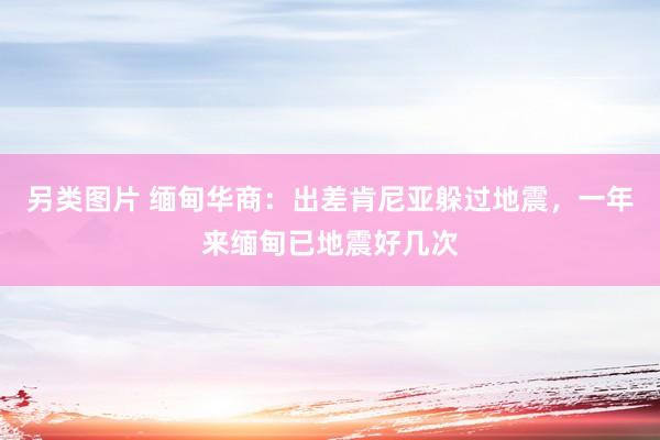 另类图片 缅甸华商：出差肯尼亚躲过地震，一年来缅甸已地震好几次