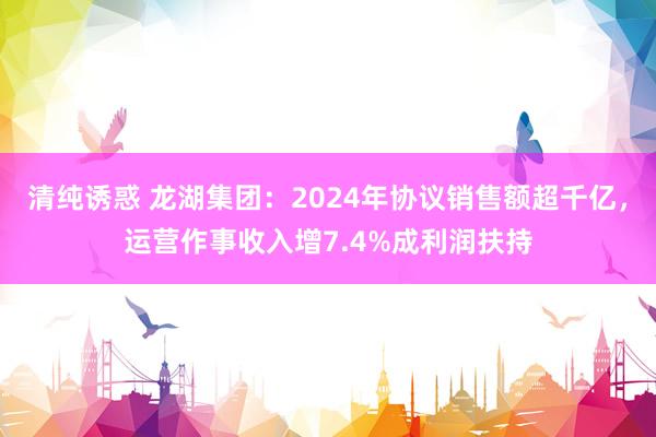 清纯诱惑 龙湖集团：2024年协议销售额超千亿，运营作事收入增7.4%成利润扶持