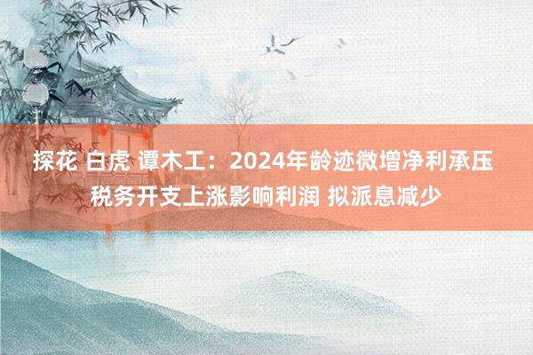 探花 白虎 谭木工：2024年龄迹微增净利承压 税务开支上涨影响利润 拟派息减少