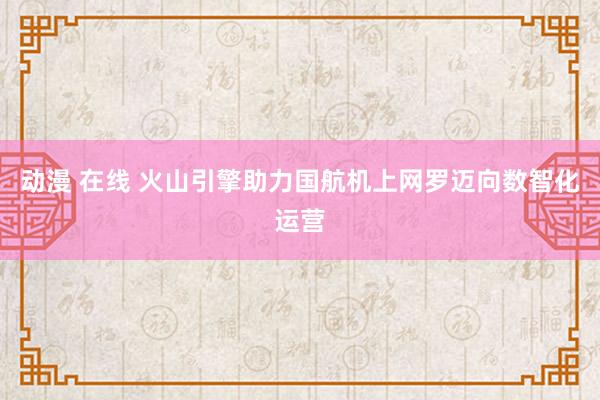 动漫 在线 火山引擎助力国航机上网罗迈向数智化运营